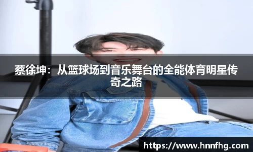 蔡徐坤：从篮球场到音乐舞台的全能体育明星传奇之路